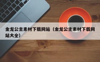 德宏金龙公主素材下载网站（金龙公主素材下载网站大全）